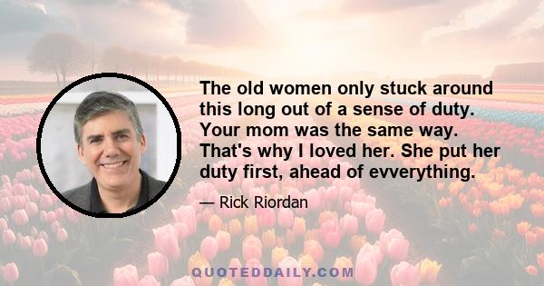 The old women only stuck around this long out of a sense of duty. Your mom was the same way. That's why I loved her. She put her duty first, ahead of evverything.