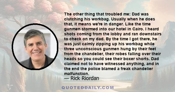 The other thing that troubled me: Dad was clutching his workbag. Usually when he does that, it means we're in danger. Like the time gunmen stormed into our hotel in Cairo. I heard shots coming from the lobby and ran