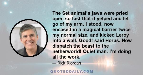 The Set animal’s jaws were pried open so fast that it yelped and let go of my arm. I stood, now encased in a magical barrier twice my normal size, and kicked Leroy into a wall. Good! said Horus. Now dispatch the beast