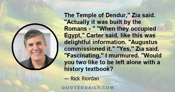 The Temple of Dendur, Zia said. Actually it was built by the Romans -  When they occupied Egypt, Carter said, like this was delightful information. Augustus commissioned it. Yes, Zia said. Fascinating, I murmured. Would 