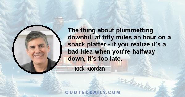 The thing about plummetting downhill at fifty miles an hour on a snack platter - if you realize it's a bad idea when you're halfway down, it's too late.