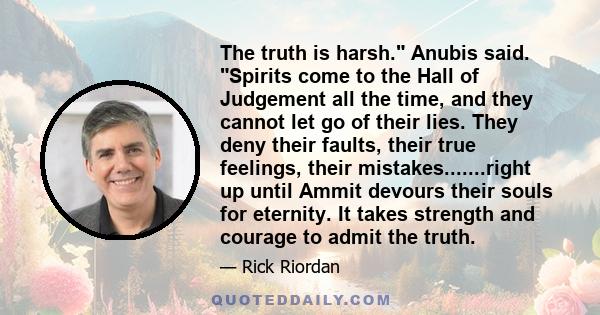 The truth is harsh. Anubis said. Spirits come to the Hall of Judgement all the time, and they cannot let go of their lies. They deny their faults, their true feelings, their mistakes.......right up until Ammit devours