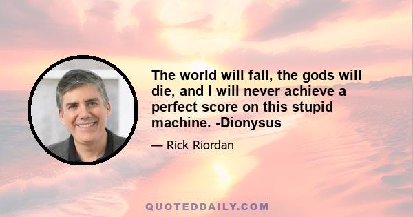 The world will fall, the gods will die, and I will never achieve a perfect score on this stupid machine. -Dionysus