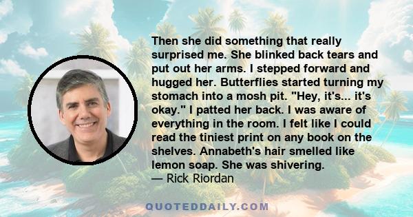 Then she did something that really surprised me. She blinked back tears and put out her arms. I stepped forward and hugged her. Butterflies started turning my stomach into a mosh pit. Hey, it's... it's okay. I patted