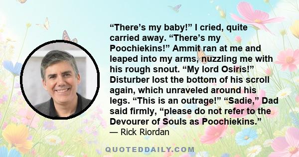 “There’s my baby!” I cried, quite carried away. “There’s my Poochiekins!” Ammit ran at me and leaped into my arms, nuzzling me with his rough snout. “My lord Osiris!” Disturber lost the bottom of his scroll again, which 