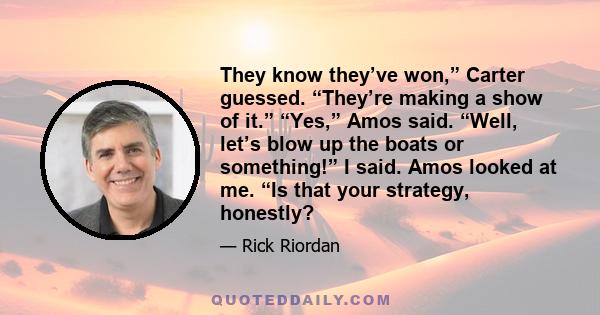 They know they’ve won,” Carter guessed. “They’re making a show of it.” “Yes,” Amos said. “Well, let’s blow up the boats or something!” I said. Amos looked at me. “Is that your strategy, honestly?