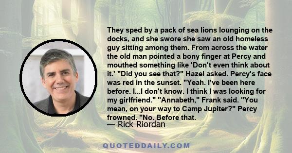 They sped by a pack of sea lions lounging on the docks, and she swore she saw an old homeless guy sitting among them. From across the water the old man pointed a bony finger at Percy and mouthed something like 'Don't