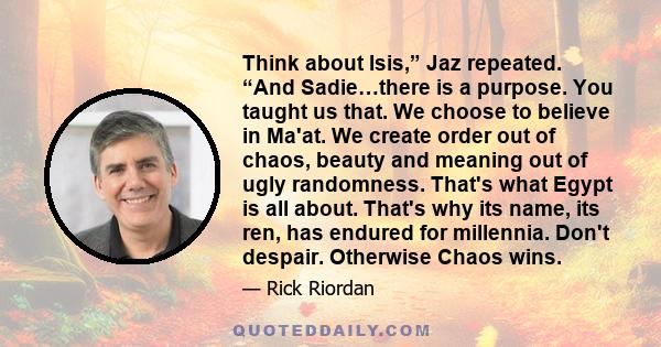 Think about Isis,” Jaz repeated. “And Sadie…there is a purpose. You taught us that. We choose to believe in Ma'at. We create order out of chaos, beauty and meaning out of ugly randomness. That's what Egypt is all about. 