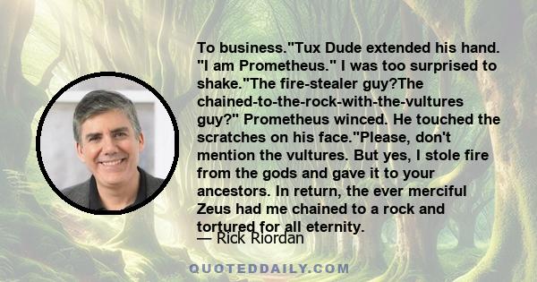 To business.Tux Dude extended his hand. I am Prometheus. I was too surprised to shake.The fire-stealer guy?The chained-to-the-rock-with-the-vultures guy? Prometheus winced. He touched the scratches on his face.Please,