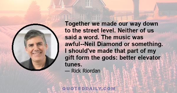 Together we made our way down to the street level. Neither of us said a word. The music was awful--Neil Diamond or something. I should've made that part of my gift form the gods: better elevator tunes.