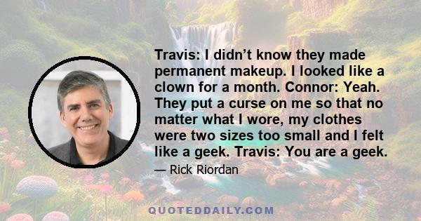 Travis: I didn’t know they made permanent makeup. I looked like a clown for a month. Connor: Yeah. They put a curse on me so that no matter what I wore, my clothes were two sizes too small and I felt like a geek.