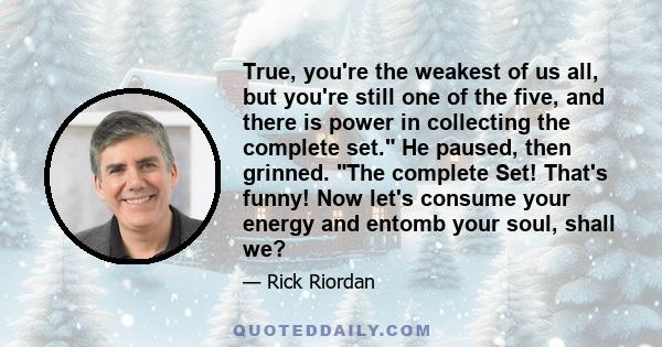 True, you're the weakest of us all, but you're still one of the five, and there is power in collecting the complete set. He paused, then grinned. The complete Set! That's funny! Now let's consume your energy and entomb