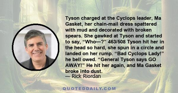 Tyson charged at the Cyclops leader, Ma Gasket, her chain-mail dress spattered with mud and decorated with broken spears. She gawked at Tyson and started to say, “Who—?” 463/508 Tyson hit her in the head so hard, she