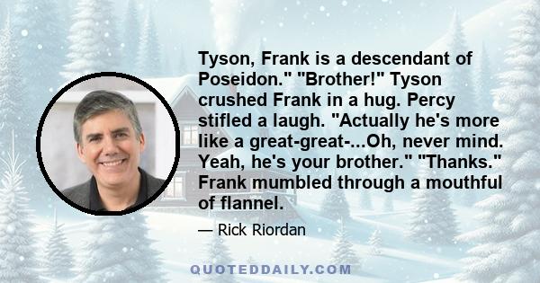 Tyson, Frank is a descendant of Poseidon. Brother! Tyson crushed Frank in a hug. Percy stifled a laugh. Actually he's more like a great-great-...Oh, never mind. Yeah, he's your brother. Thanks. Frank mumbled through a