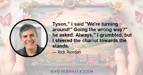 Tyson, I said We're turning around! Going the wrong way? he asked. Always, I grumbled, but I steered the chariot towards the stands.