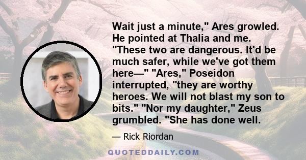 Wait just a minute, Ares growled. He pointed at Thalia and me. These two are dangerous. It'd be much safer, while we've got them here— Ares, Poseidon interrupted, they are worthy heroes. We will not blast my son to