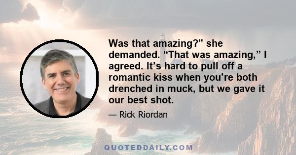 Was that amazing?” she demanded. “That was amazing,” I agreed. It’s hard to pull off a romantic kiss when you’re both drenched in muck, but we gave it our best shot.