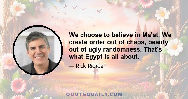 We choose to believe in Ma'at. We create order out of chaos, beauty out of ugly randomness. That's what Egypt is all about.