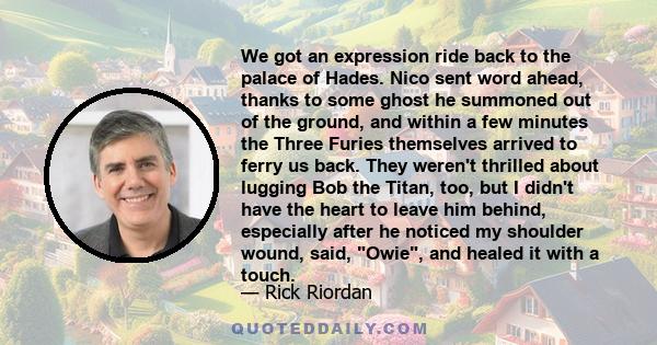 We got an expression ride back to the palace of Hades. Nico sent word ahead, thanks to some ghost he summoned out of the ground, and within a few minutes the Three Furies themselves arrived to ferry us back. They