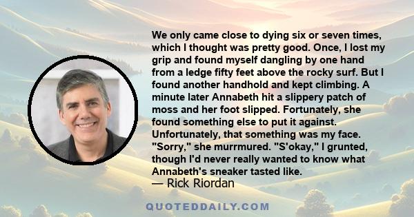 We only came close to dying six or seven times, which I thought was pretty good. Once, I lost my grip and found myself dangling by one hand from a ledge fifty feet above the rocky surf. But I found another handhold and