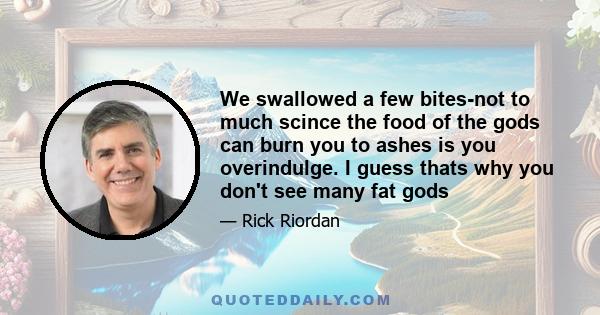 We swallowed a few bites-not to much scince the food of the gods can burn you to ashes is you overindulge. I guess thats why you don't see many fat gods