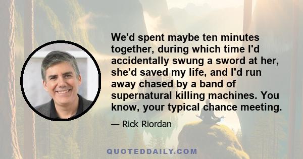 We'd spent maybe ten minutes together, during which time I'd accidentally swung a sword at her, she'd saved my life, and I'd run away chased by a band of supernatural killing machines. You know, your typical chance