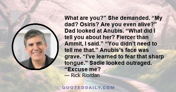 What are you?” She demanded. “My dad? Osiris? Are you even alive?” Dad looked at Anubis. “What did I tell you about her? Fiercer than Ammit, I said.” “You didn’t need to tell me that.” Anubis’s face was grave. “I’ve