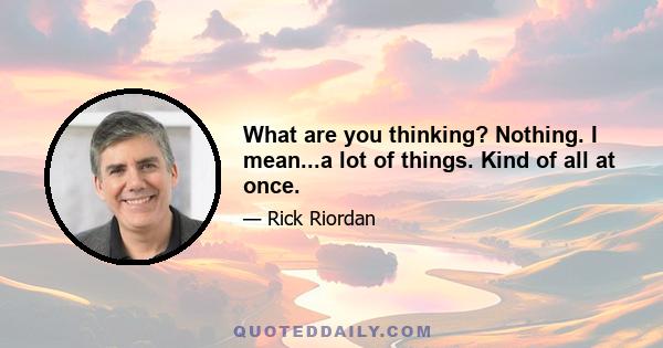 What are you thinking? Nothing. I mean...a lot of things. Kind of all at once.