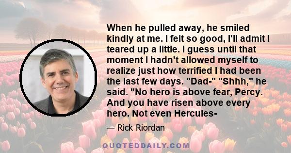 When he pulled away, he smiled kindly at me. I felt so good, I'll admit I teared up a little. I guess until that moment I hadn't allowed myself to realize just how terrified I had been the last few days. Dad- Shhh, he