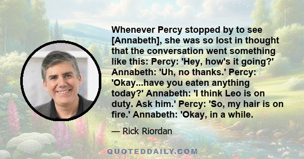 Whenever Percy stopped by to see [Annabeth], she was so lost in thought that the conversation went something like this: Percy: 'Hey, how's it going?' Annabeth: 'Uh, no thanks.' Percy: 'Okay...have you eaten anything