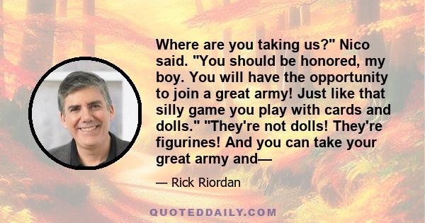 Where are you taking us? Nico said. You should be honored, my boy. You will have the opportunity to join a great army! Just like that silly game you play with cards and dolls. They're not dolls! They're figurines! And