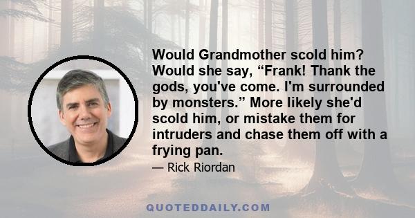 Would Grandmother scold him? Would she say, “Frank! Thank the gods, you've come. I'm surrounded by monsters.” More likely she'd scold him, or mistake them for intruders and chase them off with a frying pan.