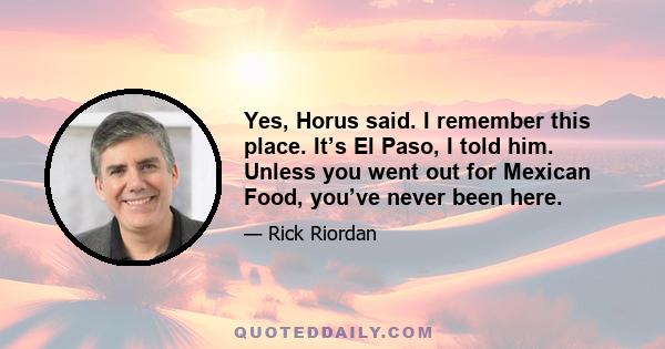 Yes, Horus said. I remember this place. It’s El Paso, I told him. Unless you went out for Mexican Food, you’ve never been here.