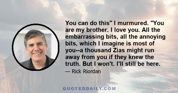 You can do this I murmured. You are my brother. I love you. All the embarrassing bits, all the annoying bits, which I imagine is most of you--a thousand Zias might run away from you if they knew the truth. But I won't.