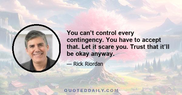 You can’t control every contingency. You have to accept that. Let it scare you. Trust that it’ll be okay anyway.