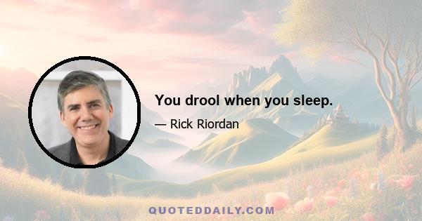 You drool when you sleep.