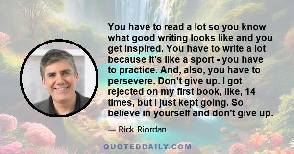 You have to read a lot so you know what good writing looks like and you get inspired. You have to write a lot because it's like a sport - you have to practice. And, also, you have to persevere. Don't give up. I got