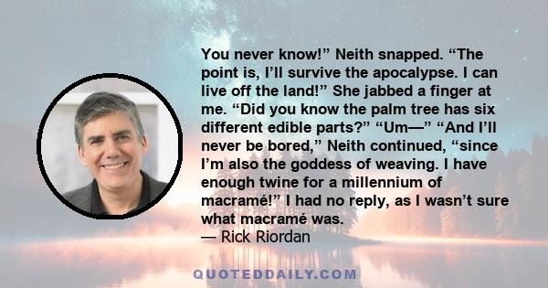 You never know!” Neith snapped. “The point is, I’ll survive the apocalypse. I can live off the land!” She jabbed a finger at me. “Did you know the palm tree has six different edible parts?” “Um—” “And I’ll never be