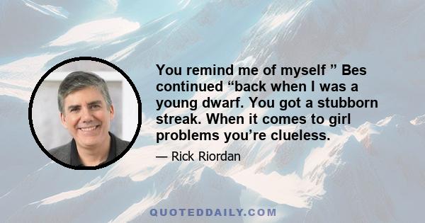 You remind me of myself ” Bes continued “back when I was a young dwarf. You got a stubborn streak. When it comes to girl problems you’re clueless.