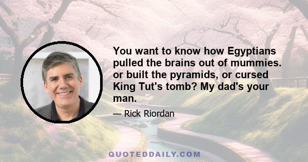 You want to know how Egyptians pulled the brains out of mummies. or built the pyramids, or cursed King Tut's tomb? My dad's your man.