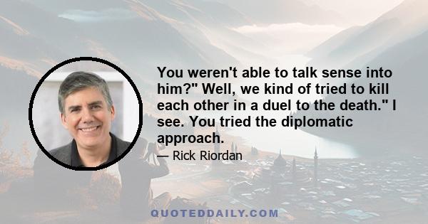 You weren't able to talk sense into him? Well, we kind of tried to kill each other in a duel to the death. I see. You tried the diplomatic approach.
