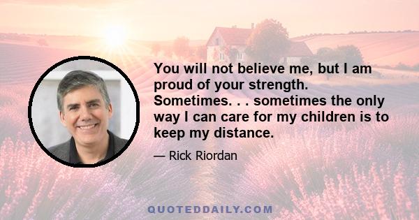 You will not believe me, but I am proud of your strength. Sometimes. . . sometimes the only way I can care for my children is to keep my distance.