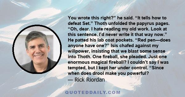 You wrote this right?” he said. “It tells how to defeat Set.” Thoth unfolded the papyrus pages. “Oh, dear. I hate reading my old work. Look at this sentence. I’d never write it that way now.” He patted his lab coat