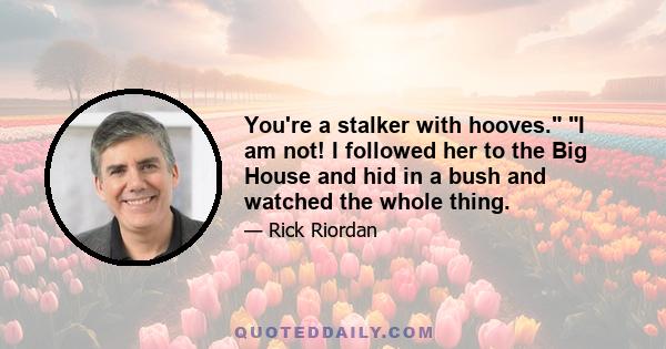 You're a stalker with hooves. I am not! I followed her to the Big House and hid in a bush and watched the whole thing.