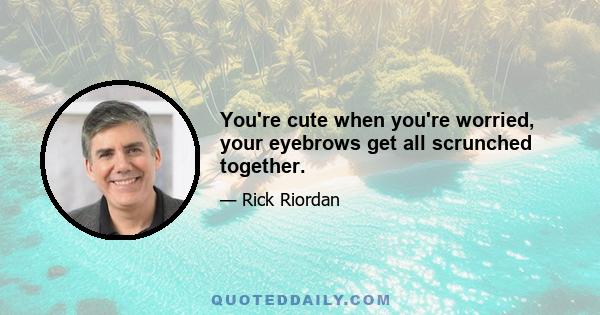 You're cute when you're worried, your eyebrows get all scrunched together.