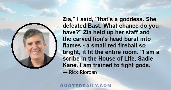 Zia, I said, that's a goddess. She defeated Bast. What chance do you have? Zia held up her staff and the carved lion's head burst into flames - a small red fireball so bright, it lit the entire room. I am a scribe in