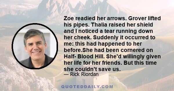 Zoe readied her arrows. Grover lifted his pipes. Thalia raised her shield and I noticed a tear running down her cheek. Suddenly it occurred to me: this had happened to her before.She had been cornered on Half- Blood