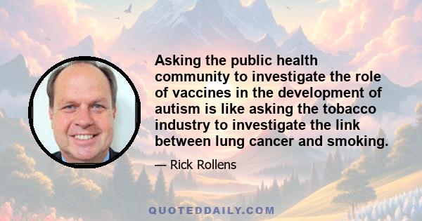 Asking the public health community to investigate the role of vaccines in the development of autism is like asking the tobacco industry to investigate the link between lung cancer and smoking.