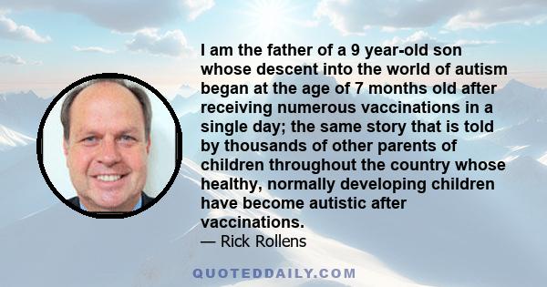 I am the father of a 9 year-old son whose descent into the world of autism began at the age of 7 months old after receiving numerous vaccinations in a single day; the same story that is told by thousands of other