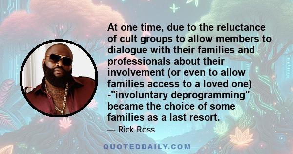 At one time, due to the reluctance of cult groups to allow members to dialogue with their families and professionals about their involvement (or even to allow families access to a loved one) -involuntary deprogramming